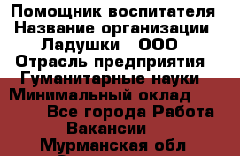 Помощник воспитателя › Название организации ­ Ладушки , ООО › Отрасль предприятия ­ Гуманитарные науки › Минимальный оклад ­ 25 000 - Все города Работа » Вакансии   . Мурманская обл.,Оленегорск г.